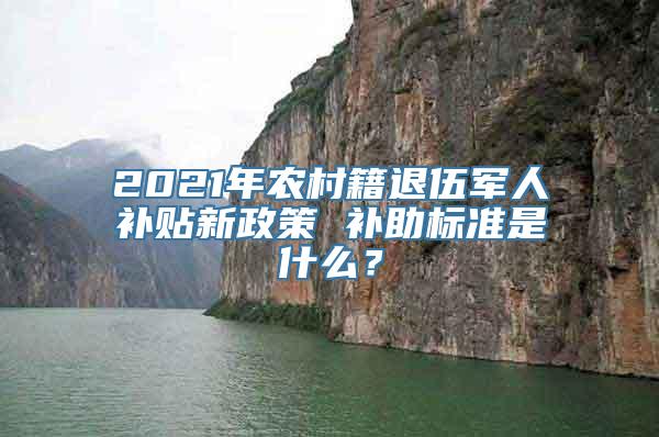 2021年农村籍退伍军人补贴新政策 补助标准是什么？