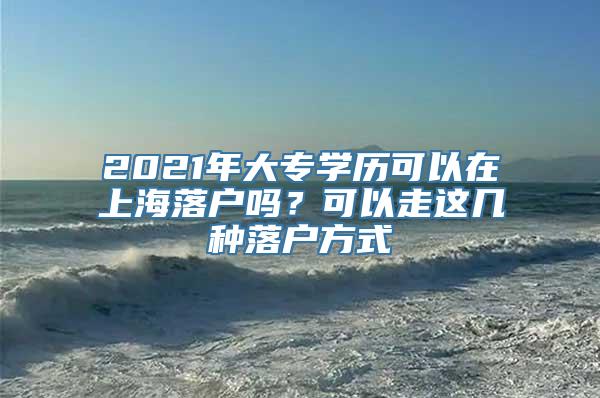 2021年大专学历可以在上海落户吗？可以走这几种落户方式