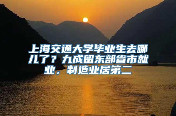 上海交通大学毕业生去哪儿了？九成留东部省市就业，制造业居第二