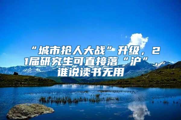 “城市抢人大战”升级，21届研究生可直接落“沪”，谁说读书无用