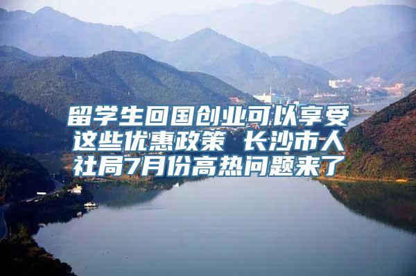 留学生回国创业可以享受这些优惠政策 长沙市人社局7月份高热问题来了