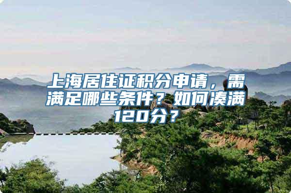 上海居住证积分申请，需满足哪些条件？如何凑满120分？