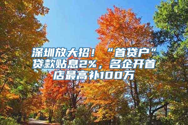 深圳放大招！“首贷户”贷款贴息2%，名企开首店最高补100万