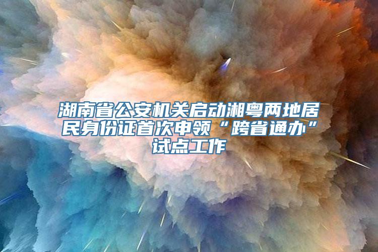 湖南省公安机关启动湘粤两地居民身份证首次申领“跨省通办”试点工作