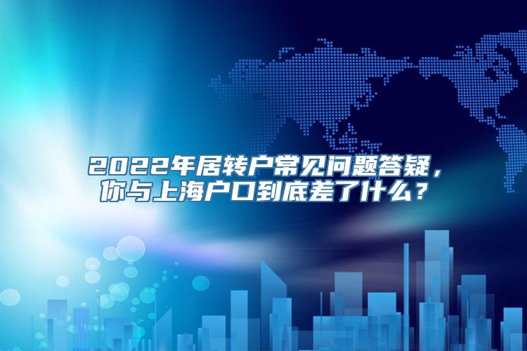 2022年居转户常见问题答疑，你与上海户口到底差了什么？