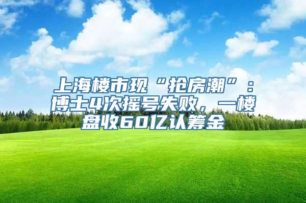 上海楼市现“抢房潮”：博士4次摇号失败，一楼盘收60亿认筹金