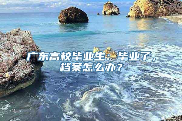 广东高校毕业生：毕业了，档案怎么办？