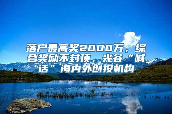 落户最高奖2000万，综合奖励不封顶，光谷“喊话”海内外创投机构