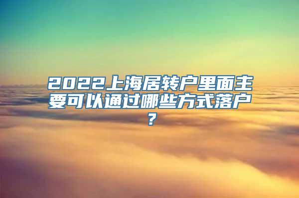 2022上海居转户里面主要可以通过哪些方式落户？