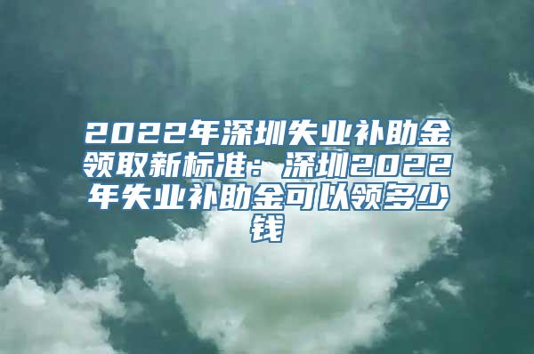 2022年深圳失业补助金领取新标准：深圳2022年失业补助金可以领多少钱