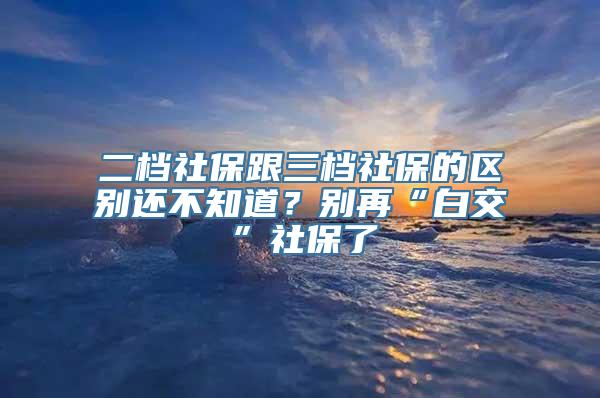 二档社保跟三档社保的区别还不知道？别再“白交”社保了