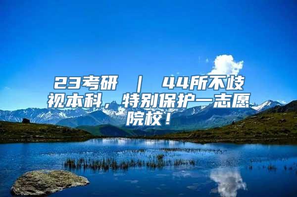 23考研 ｜ 44所不歧视本科，特别保护一志愿院校！