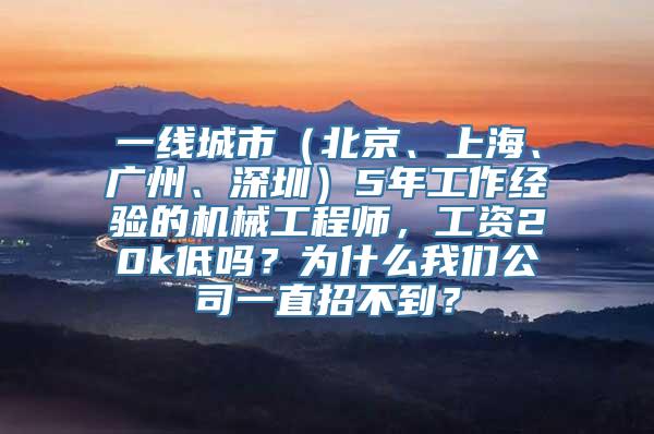 一线城市（北京、上海、广州、深圳）5年工作经验的机械工程师，工资20k低吗？为什么我们公司一直招不到？