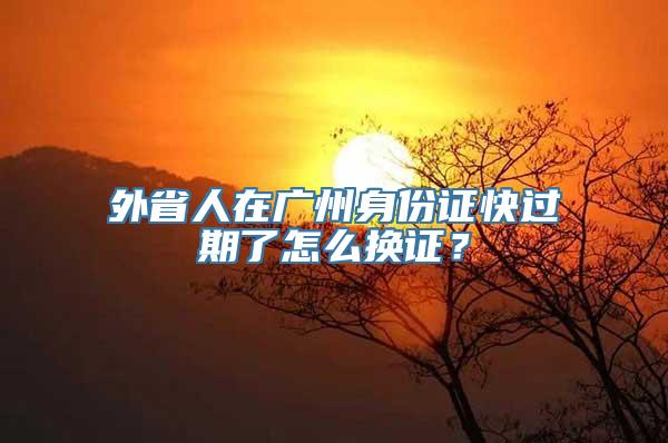 外省人在广州身份证快过期了怎么换证？