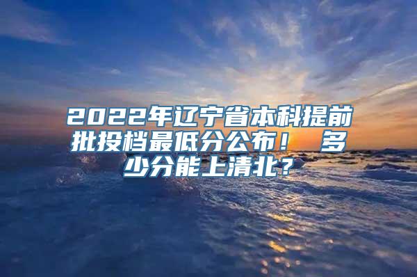 2022年辽宁省本科提前批投档最低分公布！ 多少分能上清北？