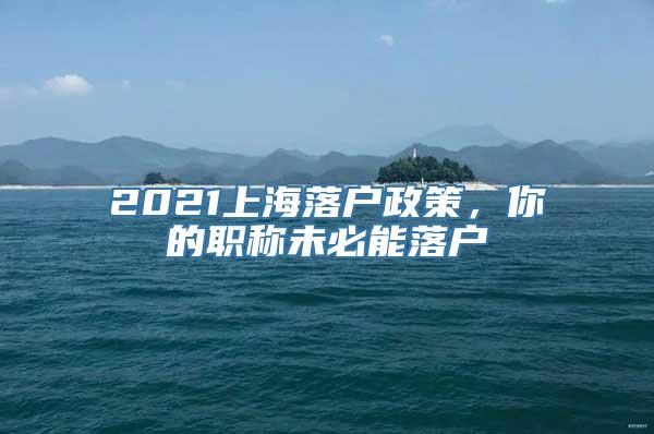 2021上海落户政策，你的职称未必能落户