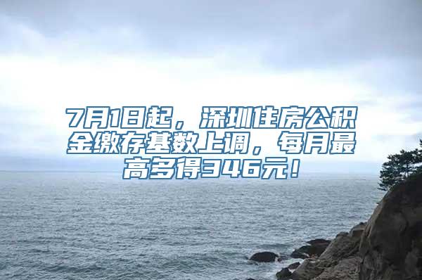 7月1日起，深圳住房公积金缴存基数上调，每月最高多得346元！