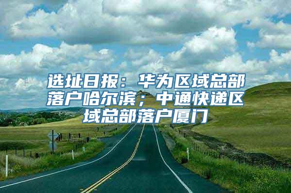 选址日报：华为区域总部落户哈尔滨；中通快递区域总部落户厦门