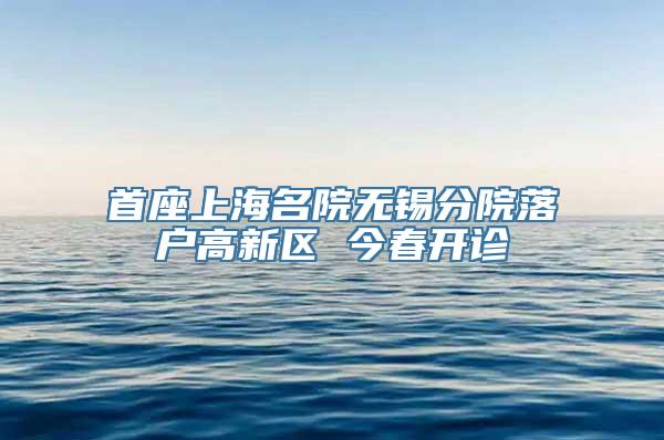 首座上海名院无锡分院落户高新区 今春开诊