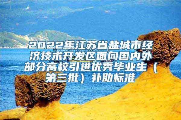 2022年江苏省盐城市经济技术开发区面向国内外部分高校引进优秀毕业生（第三批）补助标准