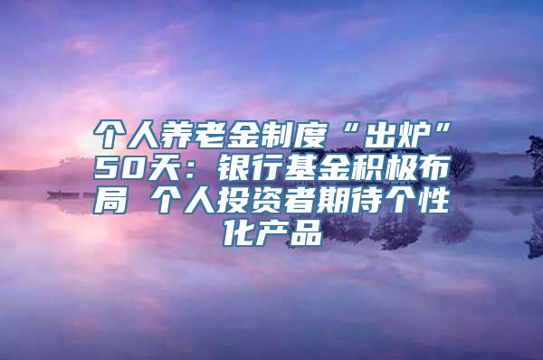 个人养老金制度“出炉”50天：银行基金积极布局 个人投资者期待个性化产品