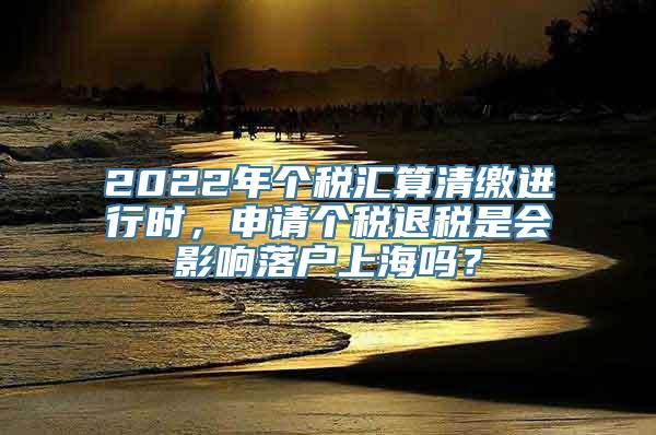 2022年个税汇算清缴进行时，申请个税退税是会影响落户上海吗？