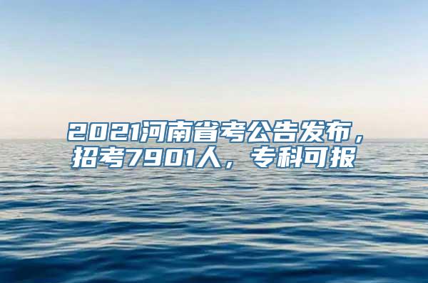 2021河南省考公告发布，招考7901人，专科可报