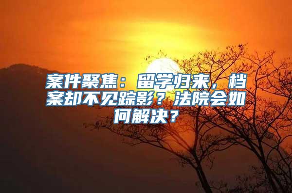 案件聚焦：留学归来，档案却不见踪影？法院会如何解决？