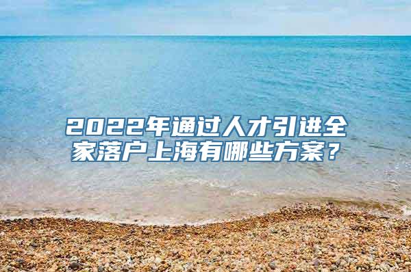 2022年通过人才引进全家落户上海有哪些方案？