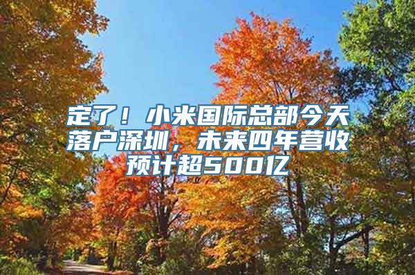 定了！小米国际总部今天落户深圳，未来四年营收预计超500亿