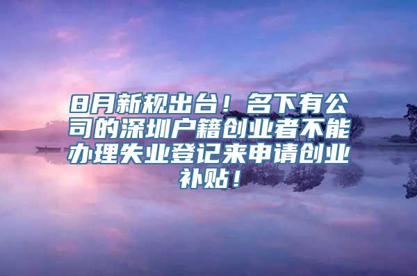 8月新规出台！名下有公司的深圳户籍创业者不能办理失业登记来申请创业补贴！