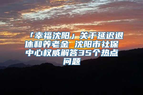 「幸福沈阳」关于延迟退休和养老金 沈阳市社保中心权威解答35个热点问题