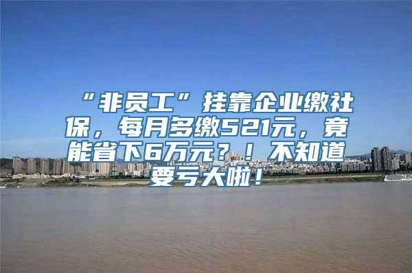 “非员工”挂靠企业缴社保，每月多缴521元，竟能省下6万元？！不知道要亏大啦！