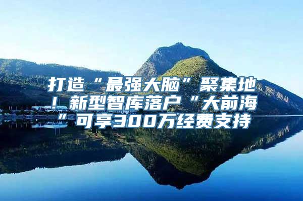 打造“最强大脑”聚集地！新型智库落户“大前海”可享300万经费支持