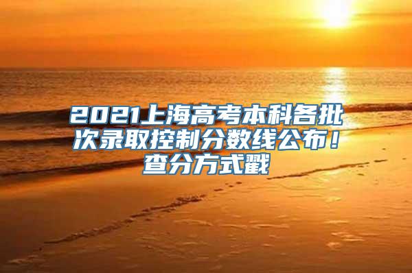 2021上海高考本科各批次录取控制分数线公布！查分方式戳→