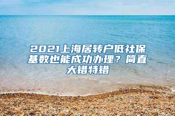 2021上海居转户低社保基数也能成功办理？简直大错特错