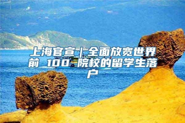 上海官宣｜全面放宽世界前 100 院校的留学生落户