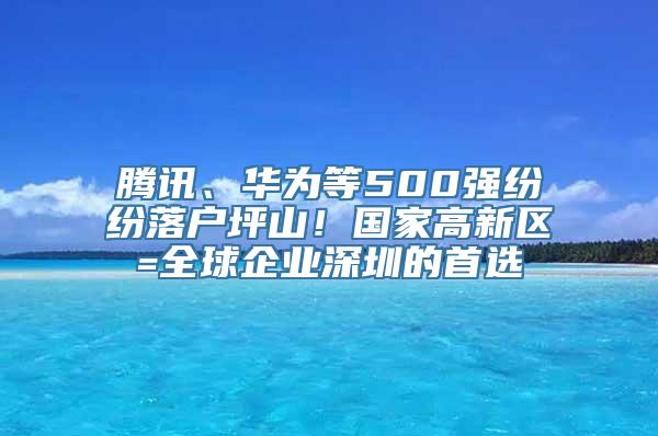 腾讯、华为等500强纷纷落户坪山！国家高新区=全球企业深圳的首选