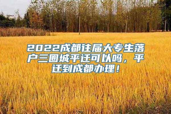 2022成都往届大专生落户三圈城平迁可以吗，平迁到成都办理！