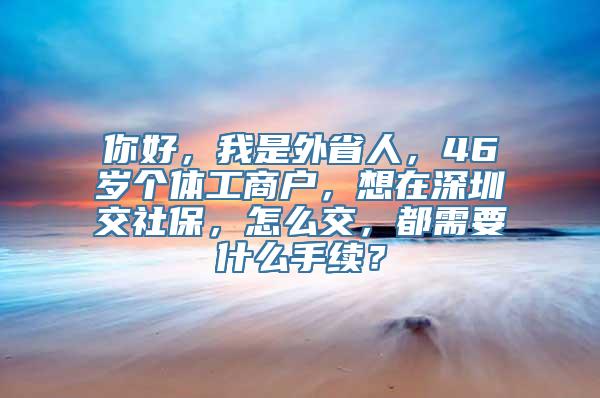 你好，我是外省人，46岁个体工商户，想在深圳交社保，怎么交，都需要什么手续？