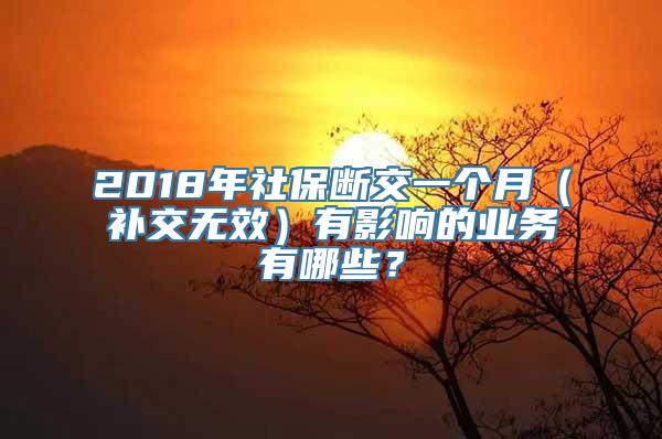 2018年社保断交一个月（补交无效）有影响的业务有哪些？