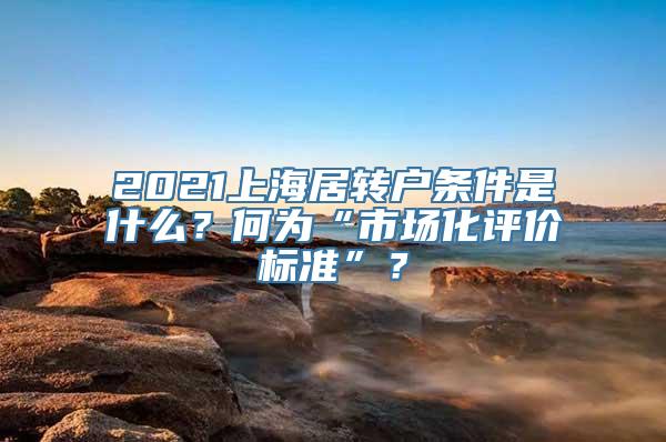 2021上海居转户条件是什么？何为“市场化评价标准”？