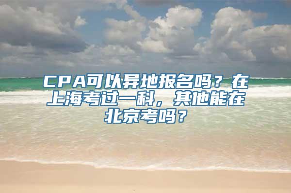 CPA可以异地报名吗？在上海考过一科，其他能在北京考吗？