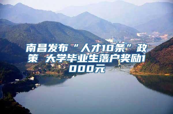 南昌发布“人才10条”政策 大学毕业生落户奖励1000元