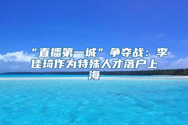 “直播第一城”争夺战：李佳琦作为特殊人才落户上海