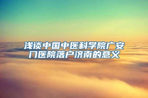 浅谈中国中医科学院广安门医院落户济南的意义