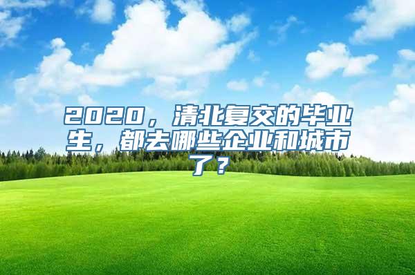 2020，清北复交的毕业生，都去哪些企业和城市了？