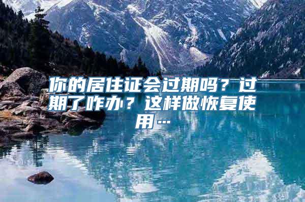 你的居住证会过期吗？过期了咋办？这样做恢复使用…