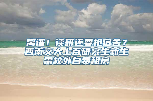 离谱！读研还要抢宿舍？西南交大上百研究生新生需校外自费租房