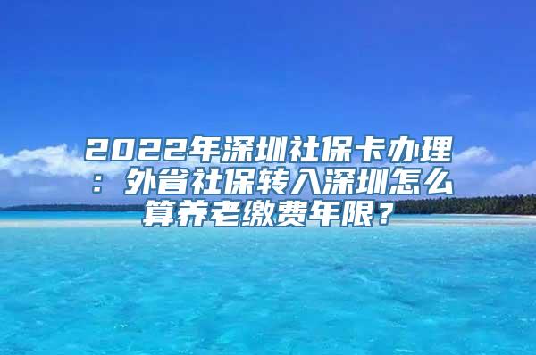 2022年深圳社保卡办理：外省社保转入深圳怎么算养老缴费年限？